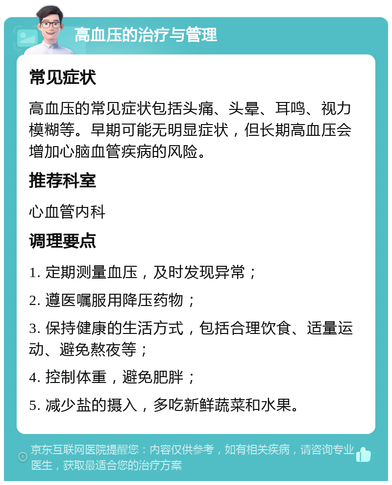 高血压的治疗与管理 常见症状 高血压的常见症状包括头痛、头晕、耳鸣、视力模糊等。早期可能无明显症状，但长期高血压会增加心脑血管疾病的风险。 推荐科室 心血管内科 调理要点 1. 定期测量血压，及时发现异常； 2. 遵医嘱服用降压药物； 3. 保持健康的生活方式，包括合理饮食、适量运动、避免熬夜等； 4. 控制体重，避免肥胖； 5. 减少盐的摄入，多吃新鲜蔬菜和水果。