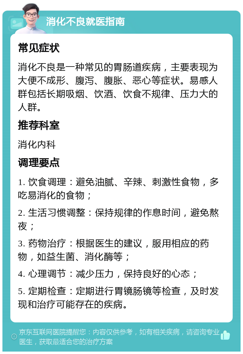 消化不良就医指南 常见症状 消化不良是一种常见的胃肠道疾病，主要表现为大便不成形、腹泻、腹胀、恶心等症状。易感人群包括长期吸烟、饮酒、饮食不规律、压力大的人群。 推荐科室 消化内科 调理要点 1. 饮食调理：避免油腻、辛辣、刺激性食物，多吃易消化的食物； 2. 生活习惯调整：保持规律的作息时间，避免熬夜； 3. 药物治疗：根据医生的建议，服用相应的药物，如益生菌、消化酶等； 4. 心理调节：减少压力，保持良好的心态； 5. 定期检查：定期进行胃镜肠镜等检查，及时发现和治疗可能存在的疾病。