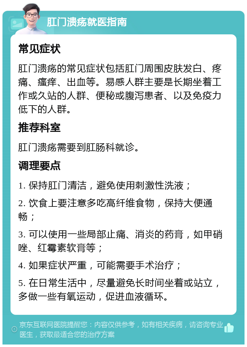 肛门溃疡就医指南 常见症状 肛门溃疡的常见症状包括肛门周围皮肤发白、疼痛、瘙痒、出血等。易感人群主要是长期坐着工作或久站的人群、便秘或腹泻患者、以及免疫力低下的人群。 推荐科室 肛门溃疡需要到肛肠科就诊。 调理要点 1. 保持肛门清洁，避免使用刺激性洗液； 2. 饮食上要注意多吃高纤维食物，保持大便通畅； 3. 可以使用一些局部止痛、消炎的药膏，如甲硝唑、红霉素软膏等； 4. 如果症状严重，可能需要手术治疗； 5. 在日常生活中，尽量避免长时间坐着或站立，多做一些有氧运动，促进血液循环。