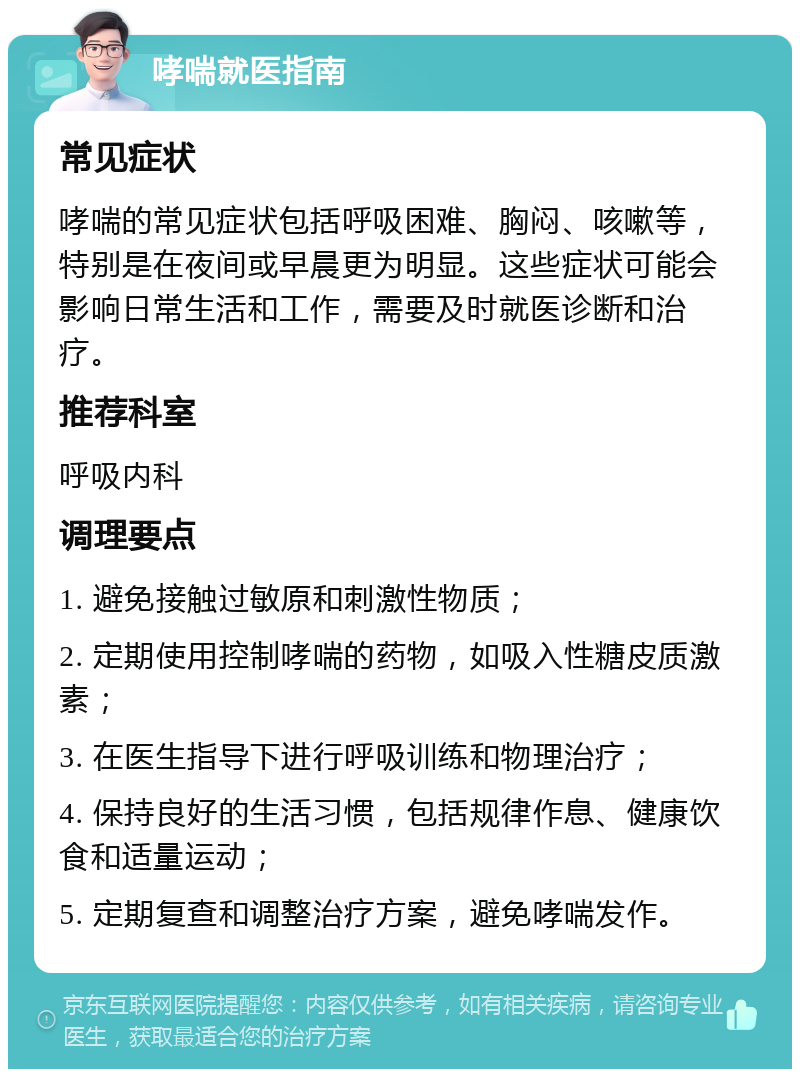 哮喘就医指南 常见症状 哮喘的常见症状包括呼吸困难、胸闷、咳嗽等，特别是在夜间或早晨更为明显。这些症状可能会影响日常生活和工作，需要及时就医诊断和治疗。 推荐科室 呼吸内科 调理要点 1. 避免接触过敏原和刺激性物质； 2. 定期使用控制哮喘的药物，如吸入性糖皮质激素； 3. 在医生指导下进行呼吸训练和物理治疗； 4. 保持良好的生活习惯，包括规律作息、健康饮食和适量运动； 5. 定期复查和调整治疗方案，避免哮喘发作。