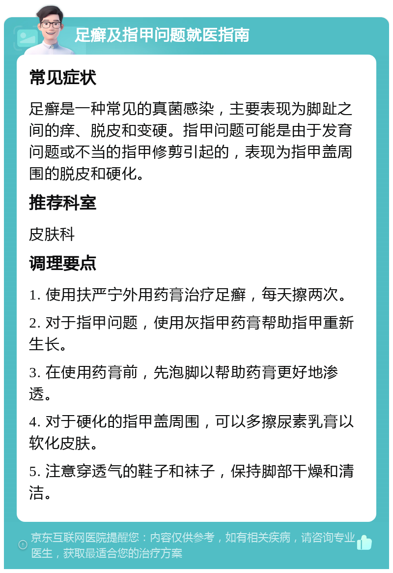 足癣及指甲问题就医指南 常见症状 足癣是一种常见的真菌感染，主要表现为脚趾之间的痒、脱皮和变硬。指甲问题可能是由于发育问题或不当的指甲修剪引起的，表现为指甲盖周围的脱皮和硬化。 推荐科室 皮肤科 调理要点 1. 使用扶严宁外用药膏治疗足癣，每天擦两次。 2. 对于指甲问题，使用灰指甲药膏帮助指甲重新生长。 3. 在使用药膏前，先泡脚以帮助药膏更好地渗透。 4. 对于硬化的指甲盖周围，可以多擦尿素乳膏以软化皮肤。 5. 注意穿透气的鞋子和袜子，保持脚部干燥和清洁。