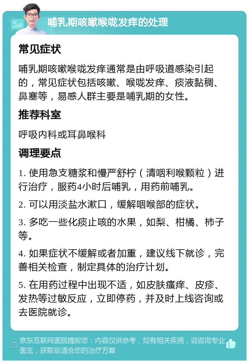 哺乳期咳嗽喉咙发痒的处理 常见症状 哺乳期咳嗽喉咙发痒通常是由呼吸道感染引起的，常见症状包括咳嗽、喉咙发痒、痰液黏稠、鼻塞等，易感人群主要是哺乳期的女性。 推荐科室 呼吸内科或耳鼻喉科 调理要点 1. 使用急支糖浆和慢严舒柠（清咽利喉颗粒）进行治疗，服药4小时后哺乳，用药前哺乳。 2. 可以用淡盐水漱口，缓解咽喉部的症状。 3. 多吃一些化痰止咳的水果，如梨、柑橘、柿子等。 4. 如果症状不缓解或者加重，建议线下就诊，完善相关检查，制定具体的治疗计划。 5. 在用药过程中出现不适，如皮肤瘙痒、皮疹、发热等过敏反应，立即停药，并及时上线咨询或去医院就诊。