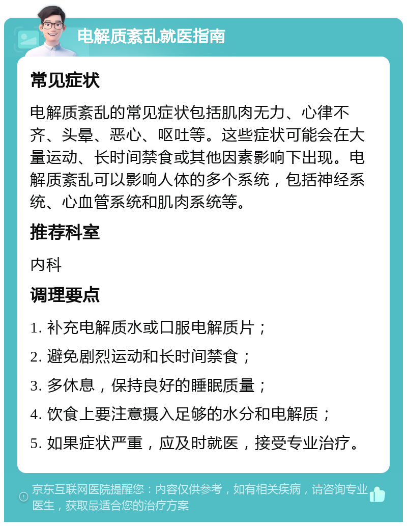 电解质紊乱就医指南 常见症状 电解质紊乱的常见症状包括肌肉无力、心律不齐、头晕、恶心、呕吐等。这些症状可能会在大量运动、长时间禁食或其他因素影响下出现。电解质紊乱可以影响人体的多个系统，包括神经系统、心血管系统和肌肉系统等。 推荐科室 内科 调理要点 1. 补充电解质水或口服电解质片； 2. 避免剧烈运动和长时间禁食； 3. 多休息，保持良好的睡眠质量； 4. 饮食上要注意摄入足够的水分和电解质； 5. 如果症状严重，应及时就医，接受专业治疗。