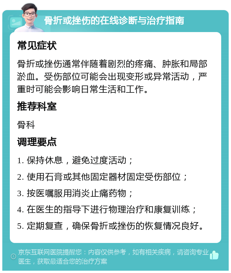 骨折或挫伤的在线诊断与治疗指南 常见症状 骨折或挫伤通常伴随着剧烈的疼痛、肿胀和局部淤血。受伤部位可能会出现变形或异常活动，严重时可能会影响日常生活和工作。 推荐科室 骨科 调理要点 1. 保持休息，避免过度活动； 2. 使用石膏或其他固定器材固定受伤部位； 3. 按医嘱服用消炎止痛药物； 4. 在医生的指导下进行物理治疗和康复训练； 5. 定期复查，确保骨折或挫伤的恢复情况良好。