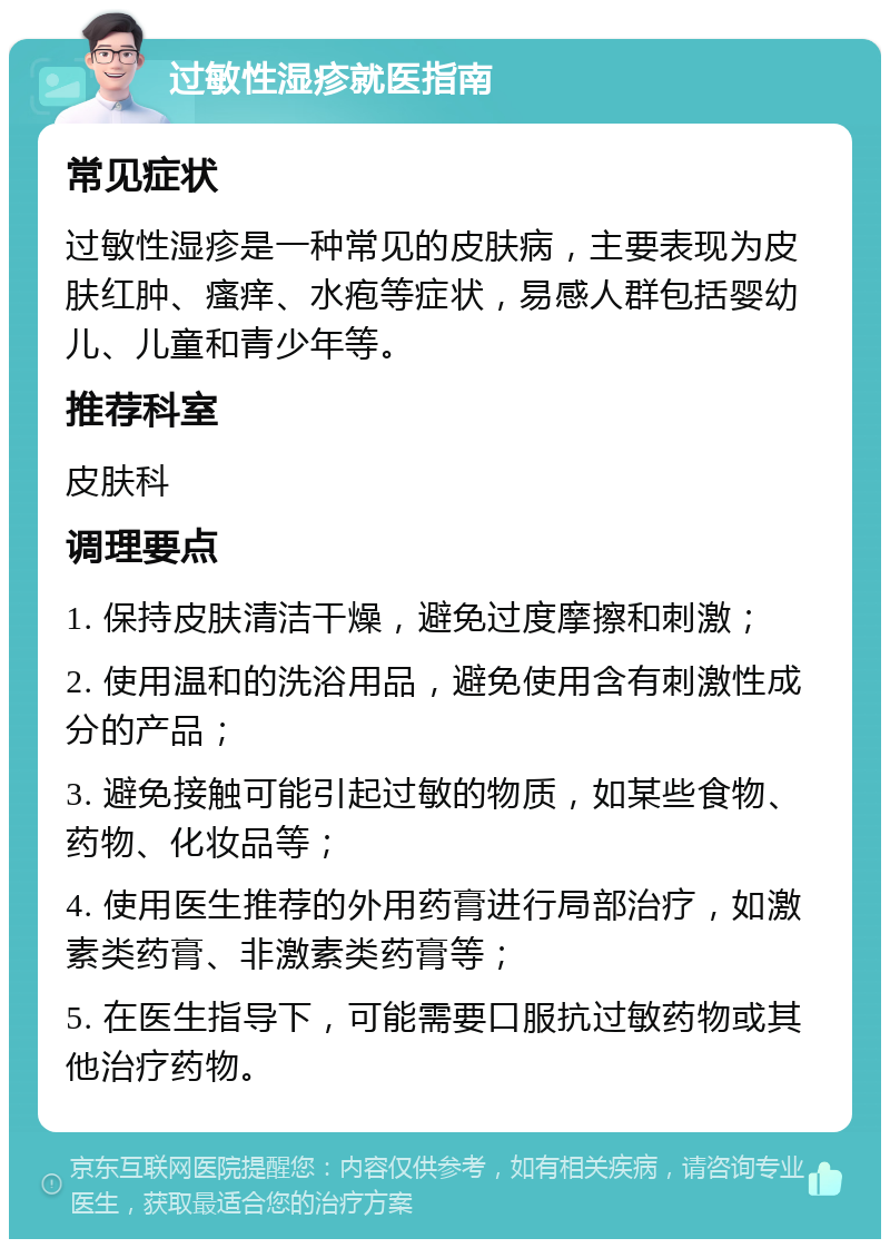 过敏性湿疹就医指南 常见症状 过敏性湿疹是一种常见的皮肤病，主要表现为皮肤红肿、瘙痒、水疱等症状，易感人群包括婴幼儿、儿童和青少年等。 推荐科室 皮肤科 调理要点 1. 保持皮肤清洁干燥，避免过度摩擦和刺激； 2. 使用温和的洗浴用品，避免使用含有刺激性成分的产品； 3. 避免接触可能引起过敏的物质，如某些食物、药物、化妆品等； 4. 使用医生推荐的外用药膏进行局部治疗，如激素类药膏、非激素类药膏等； 5. 在医生指导下，可能需要口服抗过敏药物或其他治疗药物。