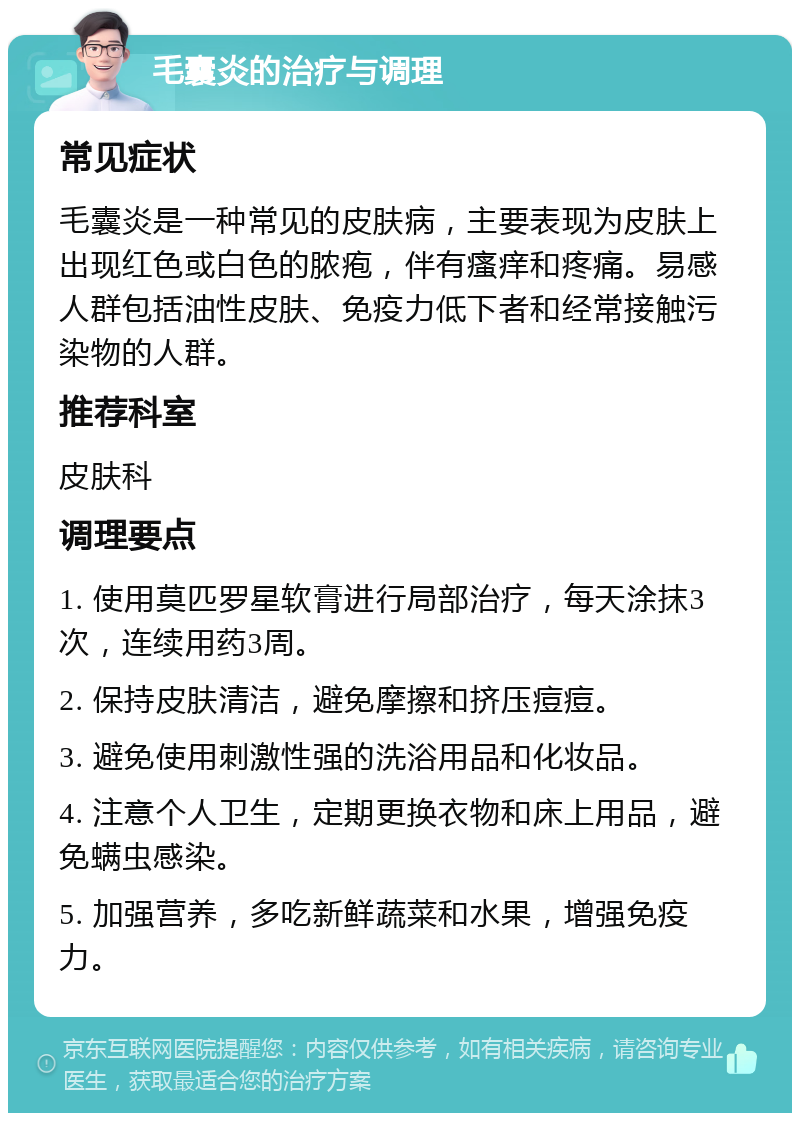 毛囊炎的治疗与调理 常见症状 毛囊炎是一种常见的皮肤病，主要表现为皮肤上出现红色或白色的脓疱，伴有瘙痒和疼痛。易感人群包括油性皮肤、免疫力低下者和经常接触污染物的人群。 推荐科室 皮肤科 调理要点 1. 使用莫匹罗星软膏进行局部治疗，每天涂抹3次，连续用药3周。 2. 保持皮肤清洁，避免摩擦和挤压痘痘。 3. 避免使用刺激性强的洗浴用品和化妆品。 4. 注意个人卫生，定期更换衣物和床上用品，避免螨虫感染。 5. 加强营养，多吃新鲜蔬菜和水果，增强免疫力。