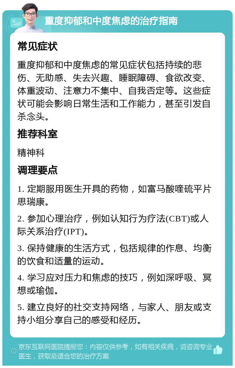 重度抑郁和中度焦虑的治疗指南 常见症状 重度抑郁和中度焦虑的常见症状包括持续的悲伤、无助感、失去兴趣、睡眠障碍、食欲改变、体重波动、注意力不集中、自我否定等。这些症状可能会影响日常生活和工作能力，甚至引发自杀念头。 推荐科室 精神科 调理要点 1. 定期服用医生开具的药物，如富马酸喹硫平片思瑞康。 2. 参加心理治疗，例如认知行为疗法(CBT)或人际关系治疗(IPT)。 3. 保持健康的生活方式，包括规律的作息、均衡的饮食和适量的运动。 4. 学习应对压力和焦虑的技巧，例如深呼吸、冥想或瑜伽。 5. 建立良好的社交支持网络，与家人、朋友或支持小组分享自己的感受和经历。