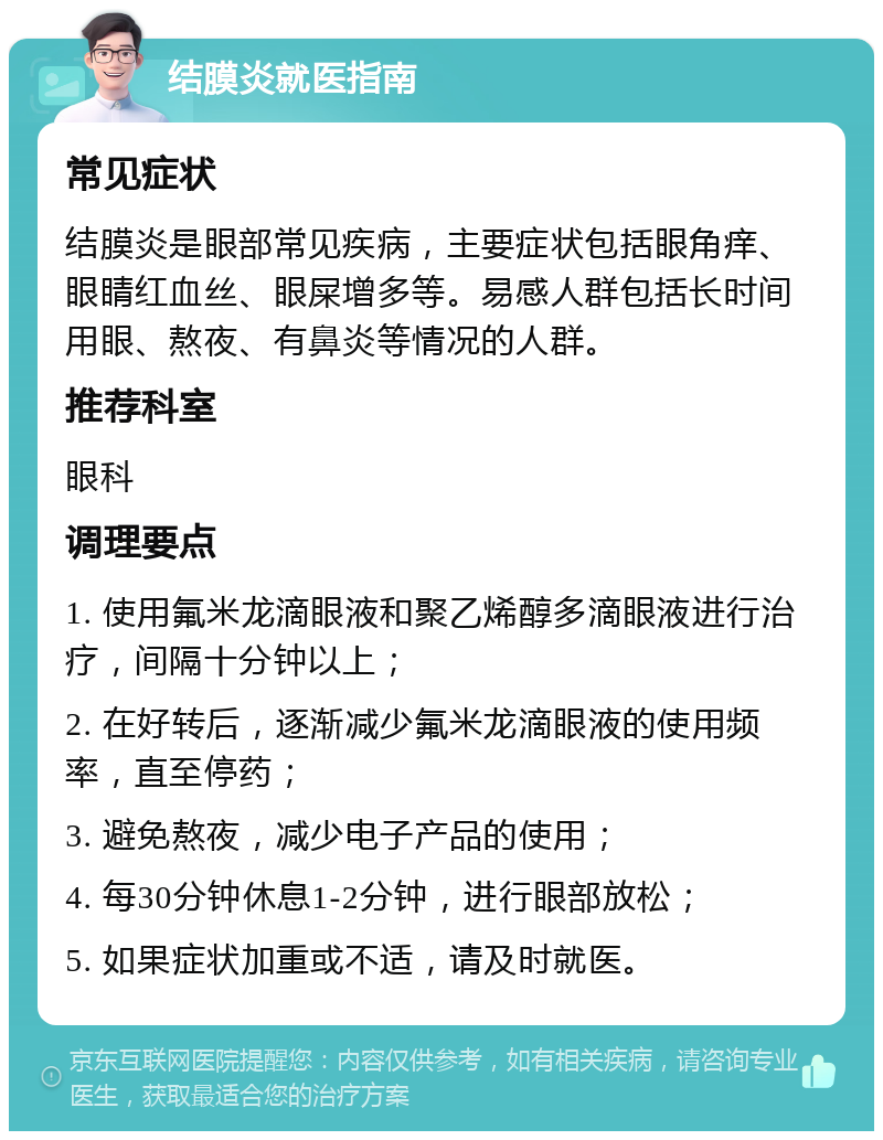 结膜炎就医指南 常见症状 结膜炎是眼部常见疾病，主要症状包括眼角痒、眼睛红血丝、眼屎增多等。易感人群包括长时间用眼、熬夜、有鼻炎等情况的人群。 推荐科室 眼科 调理要点 1. 使用氟米龙滴眼液和聚乙烯醇多滴眼液进行治疗，间隔十分钟以上； 2. 在好转后，逐渐减少氟米龙滴眼液的使用频率，直至停药； 3. 避免熬夜，减少电子产品的使用； 4. 每30分钟休息1-2分钟，进行眼部放松； 5. 如果症状加重或不适，请及时就医。