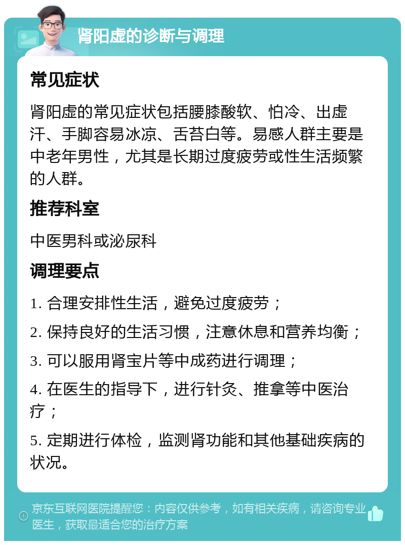 肾阳虚的诊断与调理 常见症状 肾阳虚的常见症状包括腰膝酸软、怕冷、出虚汗、手脚容易冰凉、舌苔白等。易感人群主要是中老年男性，尤其是长期过度疲劳或性生活频繁的人群。 推荐科室 中医男科或泌尿科 调理要点 1. 合理安排性生活，避免过度疲劳； 2. 保持良好的生活习惯，注意休息和营养均衡； 3. 可以服用肾宝片等中成药进行调理； 4. 在医生的指导下，进行针灸、推拿等中医治疗； 5. 定期进行体检，监测肾功能和其他基础疾病的状况。