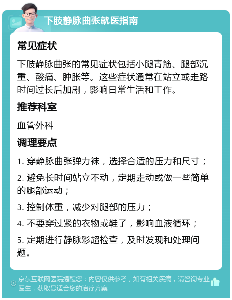 下肢静脉曲张就医指南 常见症状 下肢静脉曲张的常见症状包括小腿青筋、腿部沉重、酸痛、肿胀等。这些症状通常在站立或走路时间过长后加剧，影响日常生活和工作。 推荐科室 血管外科 调理要点 1. 穿静脉曲张弹力袜，选择合适的压力和尺寸； 2. 避免长时间站立不动，定期走动或做一些简单的腿部运动； 3. 控制体重，减少对腿部的压力； 4. 不要穿过紧的衣物或鞋子，影响血液循环； 5. 定期进行静脉彩超检查，及时发现和处理问题。