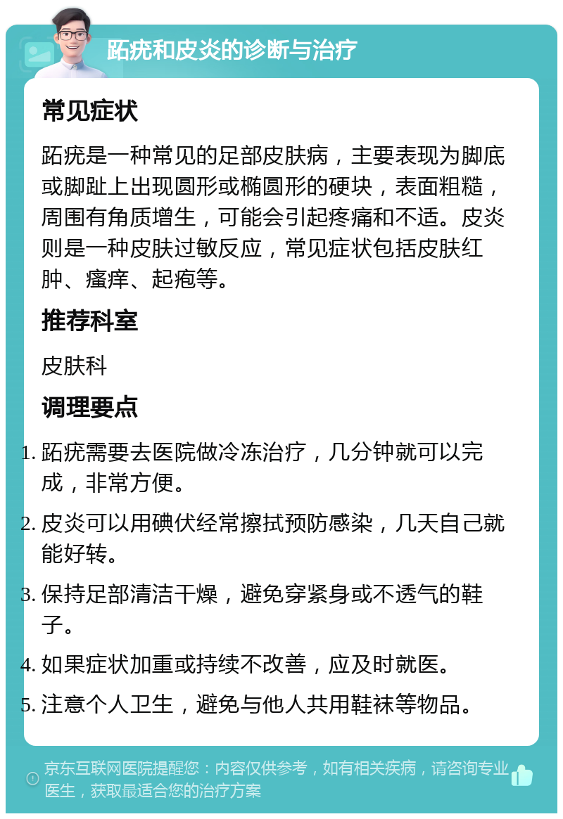 跖疣和皮炎的诊断与治疗 常见症状 跖疣是一种常见的足部皮肤病，主要表现为脚底或脚趾上出现圆形或椭圆形的硬块，表面粗糙，周围有角质增生，可能会引起疼痛和不适。皮炎则是一种皮肤过敏反应，常见症状包括皮肤红肿、瘙痒、起疱等。 推荐科室 皮肤科 调理要点 跖疣需要去医院做冷冻治疗，几分钟就可以完成，非常方便。 皮炎可以用碘伏经常擦拭预防感染，几天自己就能好转。 保持足部清洁干燥，避免穿紧身或不透气的鞋子。 如果症状加重或持续不改善，应及时就医。 注意个人卫生，避免与他人共用鞋袜等物品。