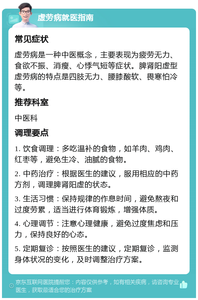 虚劳病就医指南 常见症状 虚劳病是一种中医概念，主要表现为疲劳无力、食欲不振、消瘦、心悸气短等症状。脾肾阳虚型虚劳病的特点是四肢无力、腰膝酸软、畏寒怕冷等。 推荐科室 中医科 调理要点 1. 饮食调理：多吃温补的食物，如羊肉、鸡肉、红枣等，避免生冷、油腻的食物。 2. 中药治疗：根据医生的建议，服用相应的中药方剂，调理脾肾阳虚的状态。 3. 生活习惯：保持规律的作息时间，避免熬夜和过度劳累，适当进行体育锻炼，增强体质。 4. 心理调节：注意心理健康，避免过度焦虑和压力，保持良好的心态。 5. 定期复诊：按照医生的建议，定期复诊，监测身体状况的变化，及时调整治疗方案。