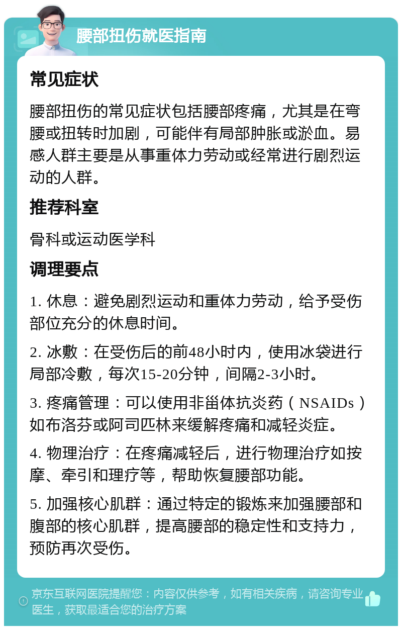 腰部扭伤就医指南 常见症状 腰部扭伤的常见症状包括腰部疼痛，尤其是在弯腰或扭转时加剧，可能伴有局部肿胀或淤血。易感人群主要是从事重体力劳动或经常进行剧烈运动的人群。 推荐科室 骨科或运动医学科 调理要点 1. 休息：避免剧烈运动和重体力劳动，给予受伤部位充分的休息时间。 2. 冰敷：在受伤后的前48小时内，使用冰袋进行局部冷敷，每次15-20分钟，间隔2-3小时。 3. 疼痛管理：可以使用非甾体抗炎药（NSAIDs）如布洛芬或阿司匹林来缓解疼痛和减轻炎症。 4. 物理治疗：在疼痛减轻后，进行物理治疗如按摩、牵引和理疗等，帮助恢复腰部功能。 5. 加强核心肌群：通过特定的锻炼来加强腰部和腹部的核心肌群，提高腰部的稳定性和支持力，预防再次受伤。