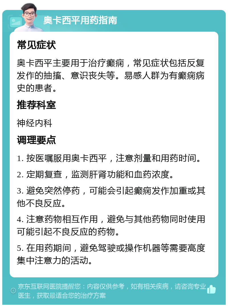 奥卡西平用药指南 常见症状 奥卡西平主要用于治疗癫痫，常见症状包括反复发作的抽搐、意识丧失等。易感人群为有癫痫病史的患者。 推荐科室 神经内科 调理要点 1. 按医嘱服用奥卡西平，注意剂量和用药时间。 2. 定期复查，监测肝肾功能和血药浓度。 3. 避免突然停药，可能会引起癫痫发作加重或其他不良反应。 4. 注意药物相互作用，避免与其他药物同时使用可能引起不良反应的药物。 5. 在用药期间，避免驾驶或操作机器等需要高度集中注意力的活动。