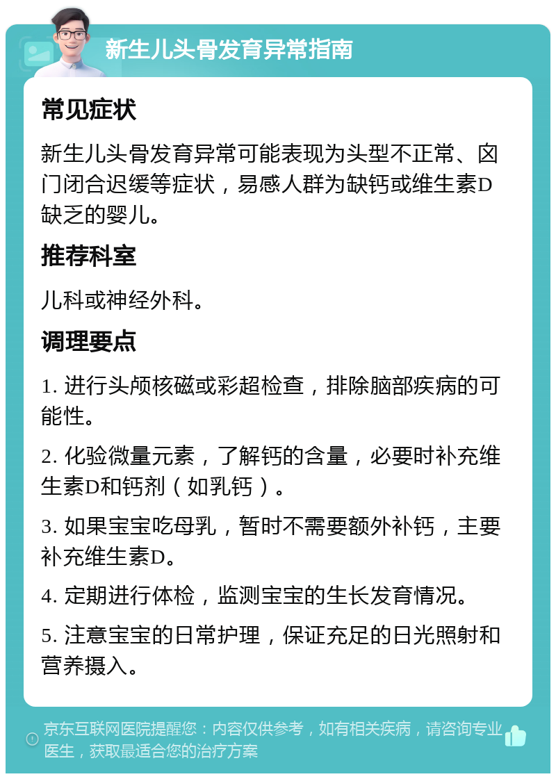 新生儿头骨发育异常指南 常见症状 新生儿头骨发育异常可能表现为头型不正常、囟门闭合迟缓等症状，易感人群为缺钙或维生素D缺乏的婴儿。 推荐科室 儿科或神经外科。 调理要点 1. 进行头颅核磁或彩超检查，排除脑部疾病的可能性。 2. 化验微量元素，了解钙的含量，必要时补充维生素D和钙剂（如乳钙）。 3. 如果宝宝吃母乳，暂时不需要额外补钙，主要补充维生素D。 4. 定期进行体检，监测宝宝的生长发育情况。 5. 注意宝宝的日常护理，保证充足的日光照射和营养摄入。