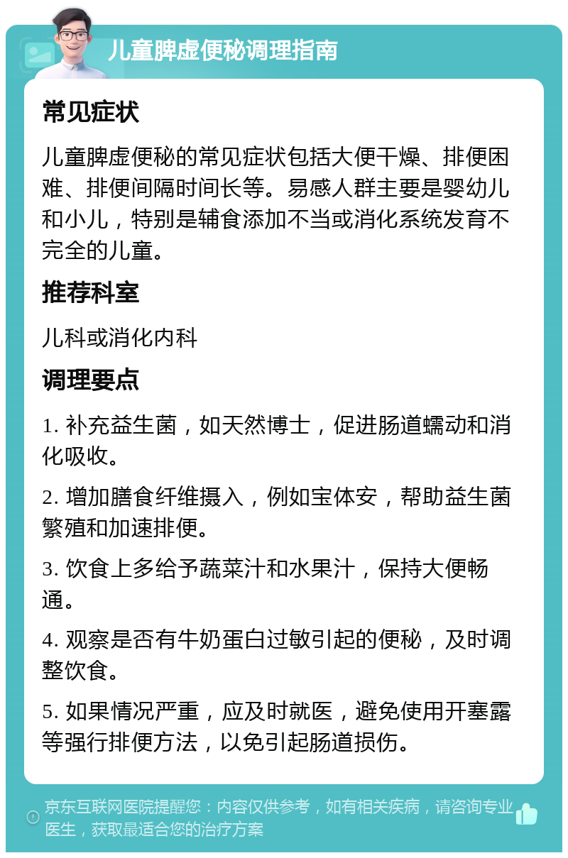 儿童脾虚便秘调理指南 常见症状 儿童脾虚便秘的常见症状包括大便干燥、排便困难、排便间隔时间长等。易感人群主要是婴幼儿和小儿，特别是辅食添加不当或消化系统发育不完全的儿童。 推荐科室 儿科或消化内科 调理要点 1. 补充益生菌，如天然博士，促进肠道蠕动和消化吸收。 2. 增加膳食纤维摄入，例如宝体安，帮助益生菌繁殖和加速排便。 3. 饮食上多给予蔬菜汁和水果汁，保持大便畅通。 4. 观察是否有牛奶蛋白过敏引起的便秘，及时调整饮食。 5. 如果情况严重，应及时就医，避免使用开塞露等强行排便方法，以免引起肠道损伤。