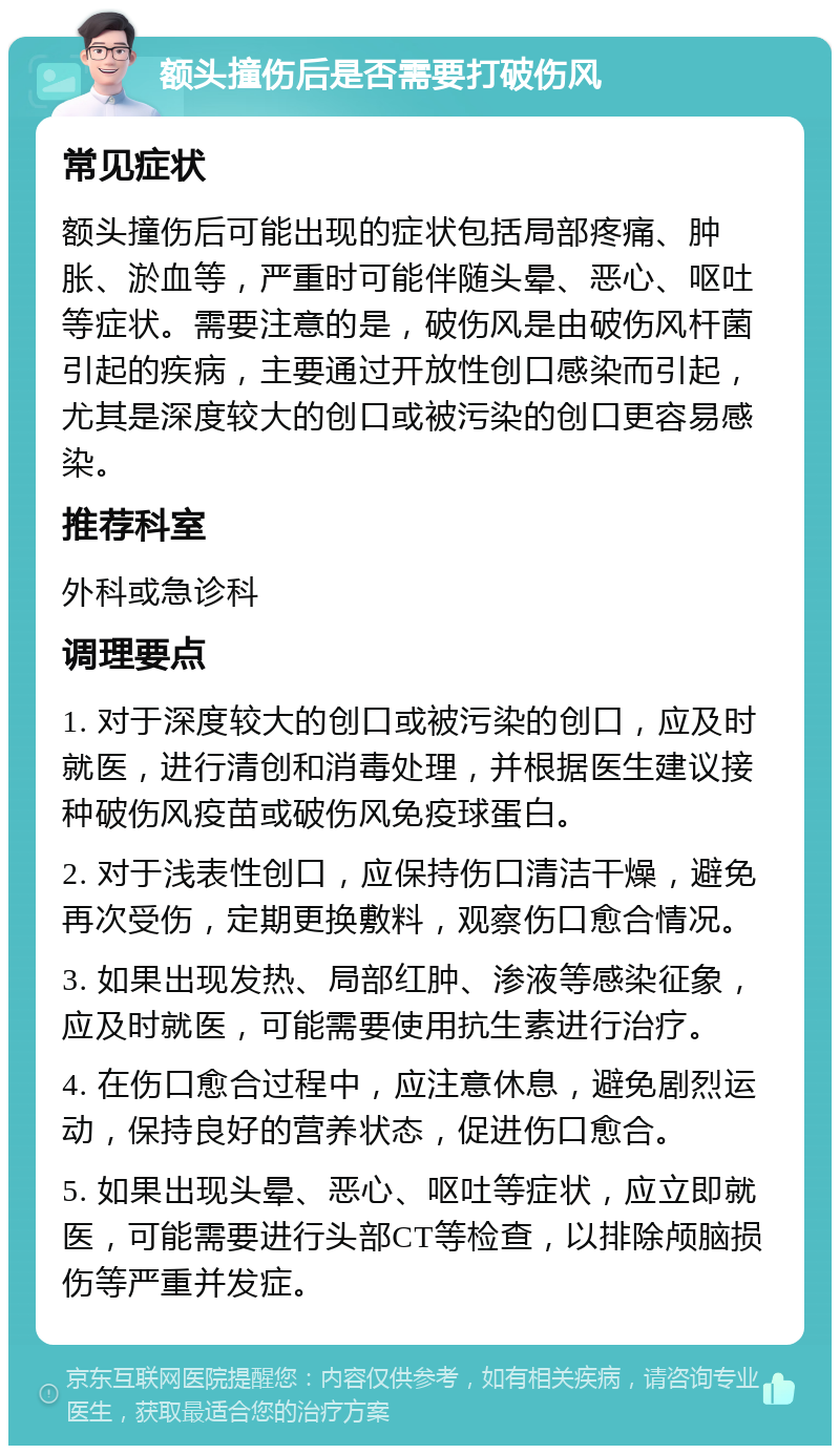 额头撞伤后是否需要打破伤风 常见症状 额头撞伤后可能出现的症状包括局部疼痛、肿胀、淤血等，严重时可能伴随头晕、恶心、呕吐等症状。需要注意的是，破伤风是由破伤风杆菌引起的疾病，主要通过开放性创口感染而引起，尤其是深度较大的创口或被污染的创口更容易感染。 推荐科室 外科或急诊科 调理要点 1. 对于深度较大的创口或被污染的创口，应及时就医，进行清创和消毒处理，并根据医生建议接种破伤风疫苗或破伤风免疫球蛋白。 2. 对于浅表性创口，应保持伤口清洁干燥，避免再次受伤，定期更换敷料，观察伤口愈合情况。 3. 如果出现发热、局部红肿、渗液等感染征象，应及时就医，可能需要使用抗生素进行治疗。 4. 在伤口愈合过程中，应注意休息，避免剧烈运动，保持良好的营养状态，促进伤口愈合。 5. 如果出现头晕、恶心、呕吐等症状，应立即就医，可能需要进行头部CT等检查，以排除颅脑损伤等严重并发症。