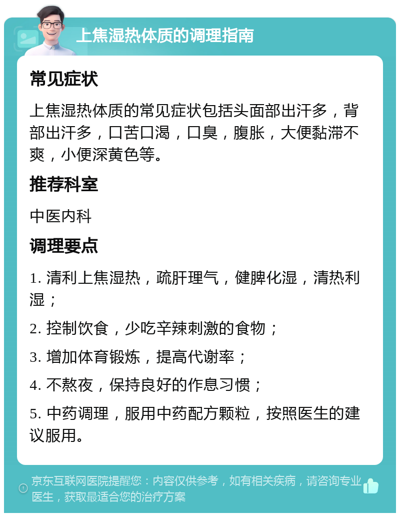 上焦湿热体质的调理指南 常见症状 上焦湿热体质的常见症状包括头面部出汗多，背部出汗多，口苦口渴，口臭，腹胀，大便黏滞不爽，小便深黄色等。 推荐科室 中医内科 调理要点 1. 清利上焦湿热，疏肝理气，健脾化湿，清热利湿； 2. 控制饮食，少吃辛辣刺激的食物； 3. 增加体育锻炼，提高代谢率； 4. 不熬夜，保持良好的作息习惯； 5. 中药调理，服用中药配方颗粒，按照医生的建议服用。