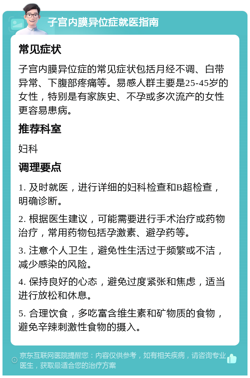 子宫内膜异位症就医指南 常见症状 子宫内膜异位症的常见症状包括月经不调、白带异常、下腹部疼痛等。易感人群主要是25-45岁的女性，特别是有家族史、不孕或多次流产的女性更容易患病。 推荐科室 妇科 调理要点 1. 及时就医，进行详细的妇科检查和B超检查，明确诊断。 2. 根据医生建议，可能需要进行手术治疗或药物治疗，常用药物包括孕激素、避孕药等。 3. 注意个人卫生，避免性生活过于频繁或不洁，减少感染的风险。 4. 保持良好的心态，避免过度紧张和焦虑，适当进行放松和休息。 5. 合理饮食，多吃富含维生素和矿物质的食物，避免辛辣刺激性食物的摄入。