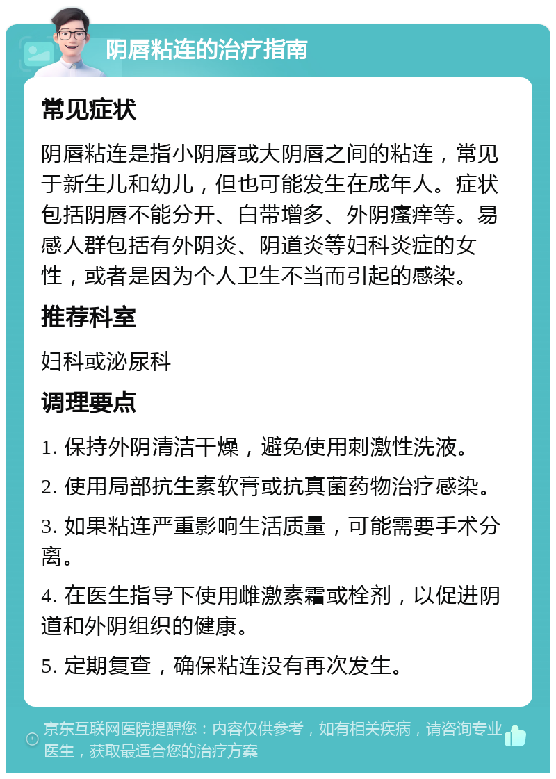 阴唇粘连的治疗指南 常见症状 阴唇粘连是指小阴唇或大阴唇之间的粘连，常见于新生儿和幼儿，但也可能发生在成年人。症状包括阴唇不能分开、白带增多、外阴瘙痒等。易感人群包括有外阴炎、阴道炎等妇科炎症的女性，或者是因为个人卫生不当而引起的感染。 推荐科室 妇科或泌尿科 调理要点 1. 保持外阴清洁干燥，避免使用刺激性洗液。 2. 使用局部抗生素软膏或抗真菌药物治疗感染。 3. 如果粘连严重影响生活质量，可能需要手术分离。 4. 在医生指导下使用雌激素霜或栓剂，以促进阴道和外阴组织的健康。 5. 定期复查，确保粘连没有再次发生。