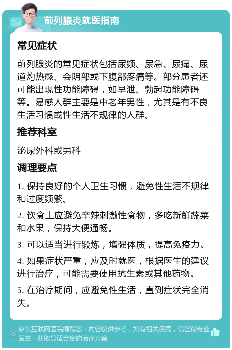 前列腺炎就医指南 常见症状 前列腺炎的常见症状包括尿频、尿急、尿痛、尿道灼热感、会阴部或下腹部疼痛等。部分患者还可能出现性功能障碍，如早泄、勃起功能障碍等。易感人群主要是中老年男性，尤其是有不良生活习惯或性生活不规律的人群。 推荐科室 泌尿外科或男科 调理要点 1. 保持良好的个人卫生习惯，避免性生活不规律和过度频繁。 2. 饮食上应避免辛辣刺激性食物，多吃新鲜蔬菜和水果，保持大便通畅。 3. 可以适当进行锻炼，增强体质，提高免疫力。 4. 如果症状严重，应及时就医，根据医生的建议进行治疗，可能需要使用抗生素或其他药物。 5. 在治疗期间，应避免性生活，直到症状完全消失。