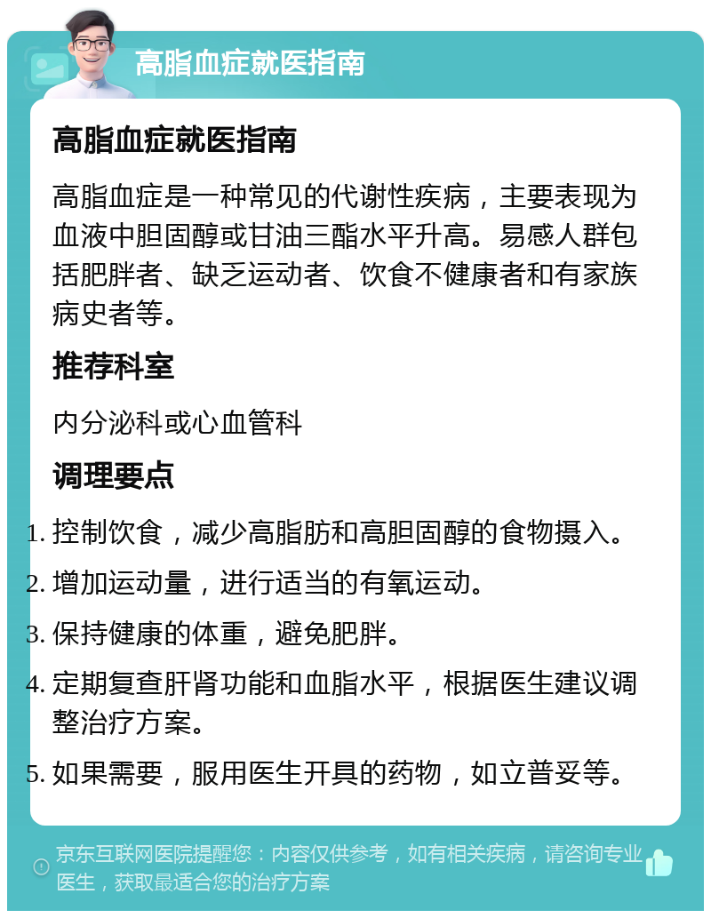 高脂血症就医指南 高脂血症就医指南 高脂血症是一种常见的代谢性疾病，主要表现为血液中胆固醇或甘油三酯水平升高。易感人群包括肥胖者、缺乏运动者、饮食不健康者和有家族病史者等。 推荐科室 内分泌科或心血管科 调理要点 控制饮食，减少高脂肪和高胆固醇的食物摄入。 增加运动量，进行适当的有氧运动。 保持健康的体重，避免肥胖。 定期复查肝肾功能和血脂水平，根据医生建议调整治疗方案。 如果需要，服用医生开具的药物，如立普妥等。