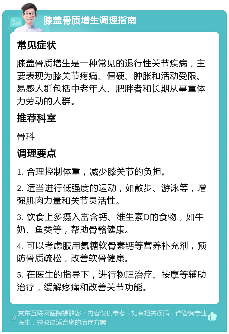 膝盖骨质增生调理指南 常见症状 膝盖骨质增生是一种常见的退行性关节疾病，主要表现为膝关节疼痛、僵硬、肿胀和活动受限。易感人群包括中老年人、肥胖者和长期从事重体力劳动的人群。 推荐科室 骨科 调理要点 1. 合理控制体重，减少膝关节的负担。 2. 适当进行低强度的运动，如散步、游泳等，增强肌肉力量和关节灵活性。 3. 饮食上多摄入富含钙、维生素D的食物，如牛奶、鱼类等，帮助骨骼健康。 4. 可以考虑服用氨糖软骨素钙等营养补充剂，预防骨质疏松，改善软骨健康。 5. 在医生的指导下，进行物理治疗、按摩等辅助治疗，缓解疼痛和改善关节功能。