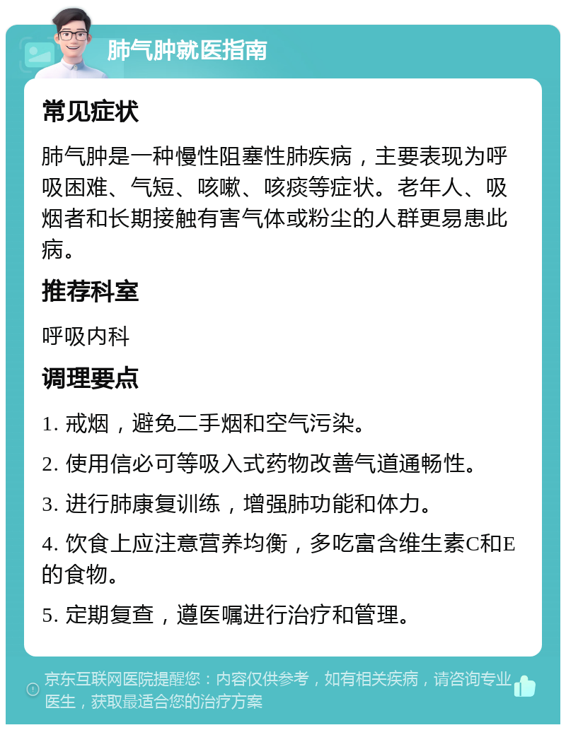 肺气肿就医指南 常见症状 肺气肿是一种慢性阻塞性肺疾病，主要表现为呼吸困难、气短、咳嗽、咳痰等症状。老年人、吸烟者和长期接触有害气体或粉尘的人群更易患此病。 推荐科室 呼吸内科 调理要点 1. 戒烟，避免二手烟和空气污染。 2. 使用信必可等吸入式药物改善气道通畅性。 3. 进行肺康复训练，增强肺功能和体力。 4. 饮食上应注意营养均衡，多吃富含维生素C和E的食物。 5. 定期复查，遵医嘱进行治疗和管理。