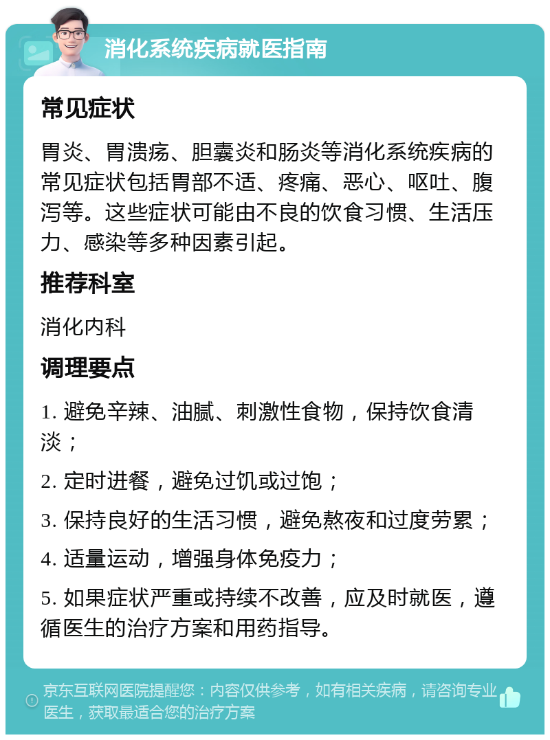 消化系统疾病就医指南 常见症状 胃炎、胃溃疡、胆囊炎和肠炎等消化系统疾病的常见症状包括胃部不适、疼痛、恶心、呕吐、腹泻等。这些症状可能由不良的饮食习惯、生活压力、感染等多种因素引起。 推荐科室 消化内科 调理要点 1. 避免辛辣、油腻、刺激性食物，保持饮食清淡； 2. 定时进餐，避免过饥或过饱； 3. 保持良好的生活习惯，避免熬夜和过度劳累； 4. 适量运动，增强身体免疫力； 5. 如果症状严重或持续不改善，应及时就医，遵循医生的治疗方案和用药指导。