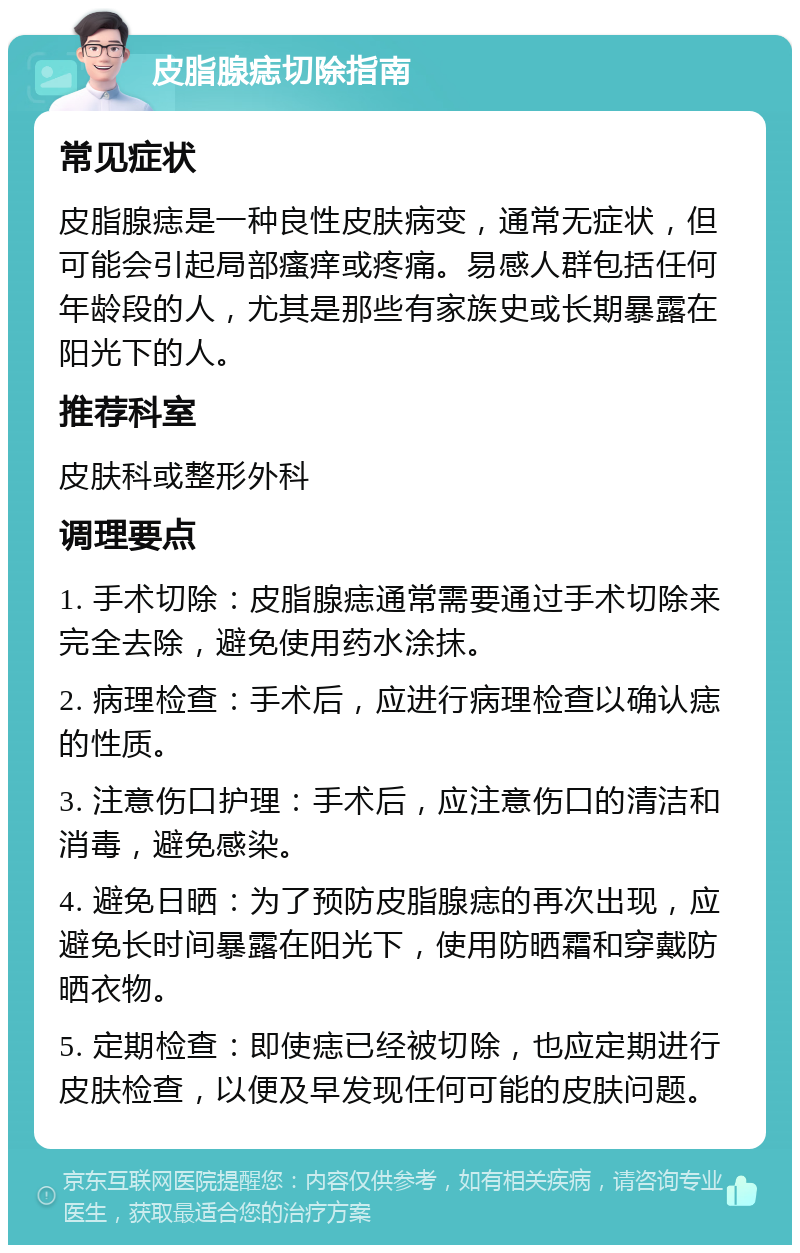 皮脂腺痣切除指南 常见症状 皮脂腺痣是一种良性皮肤病变，通常无症状，但可能会引起局部瘙痒或疼痛。易感人群包括任何年龄段的人，尤其是那些有家族史或长期暴露在阳光下的人。 推荐科室 皮肤科或整形外科 调理要点 1. 手术切除：皮脂腺痣通常需要通过手术切除来完全去除，避免使用药水涂抹。 2. 病理检查：手术后，应进行病理检查以确认痣的性质。 3. 注意伤口护理：手术后，应注意伤口的清洁和消毒，避免感染。 4. 避免日晒：为了预防皮脂腺痣的再次出现，应避免长时间暴露在阳光下，使用防晒霜和穿戴防晒衣物。 5. 定期检查：即使痣已经被切除，也应定期进行皮肤检查，以便及早发现任何可能的皮肤问题。