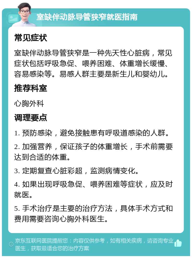 室缺伴动脉导管狭窄就医指南 常见症状 室缺伴动脉导管狭窄是一种先天性心脏病，常见症状包括呼吸急促、喂养困难、体重增长缓慢、容易感染等。易感人群主要是新生儿和婴幼儿。 推荐科室 心胸外科 调理要点 1. 预防感染，避免接触患有呼吸道感染的人群。 2. 加强营养，保证孩子的体重增长，手术前需要达到合适的体重。 3. 定期复查心脏彩超，监测病情变化。 4. 如果出现呼吸急促、喂养困难等症状，应及时就医。 5. 手术治疗是主要的治疗方法，具体手术方式和费用需要咨询心胸外科医生。