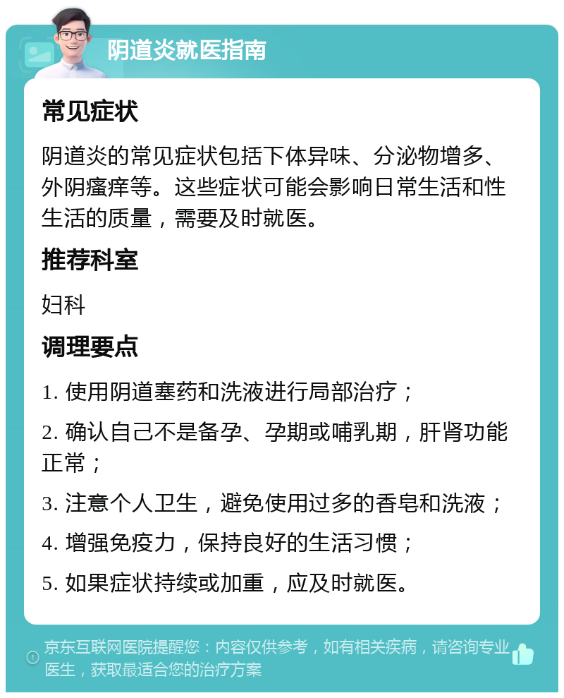 阴道炎就医指南 常见症状 阴道炎的常见症状包括下体异味、分泌物增多、外阴瘙痒等。这些症状可能会影响日常生活和性生活的质量，需要及时就医。 推荐科室 妇科 调理要点 1. 使用阴道塞药和洗液进行局部治疗； 2. 确认自己不是备孕、孕期或哺乳期，肝肾功能正常； 3. 注意个人卫生，避免使用过多的香皂和洗液； 4. 增强免疫力，保持良好的生活习惯； 5. 如果症状持续或加重，应及时就医。