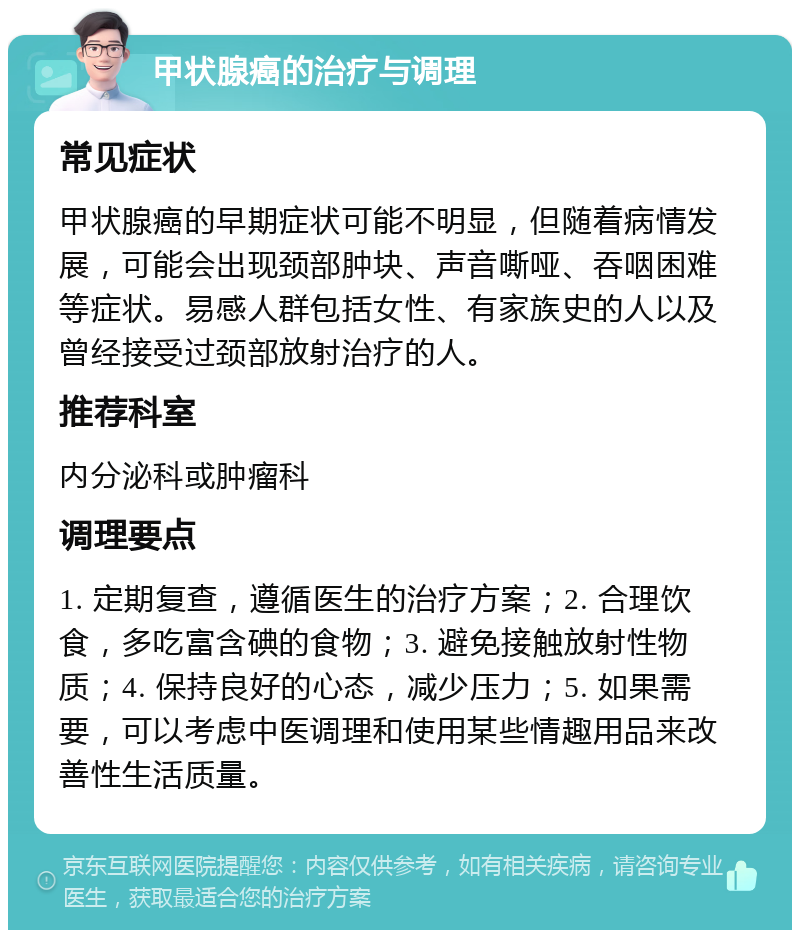 甲状腺癌的治疗与调理 常见症状 甲状腺癌的早期症状可能不明显，但随着病情发展，可能会出现颈部肿块、声音嘶哑、吞咽困难等症状。易感人群包括女性、有家族史的人以及曾经接受过颈部放射治疗的人。 推荐科室 内分泌科或肿瘤科 调理要点 1. 定期复查，遵循医生的治疗方案；2. 合理饮食，多吃富含碘的食物；3. 避免接触放射性物质；4. 保持良好的心态，减少压力；5. 如果需要，可以考虑中医调理和使用某些情趣用品来改善性生活质量。