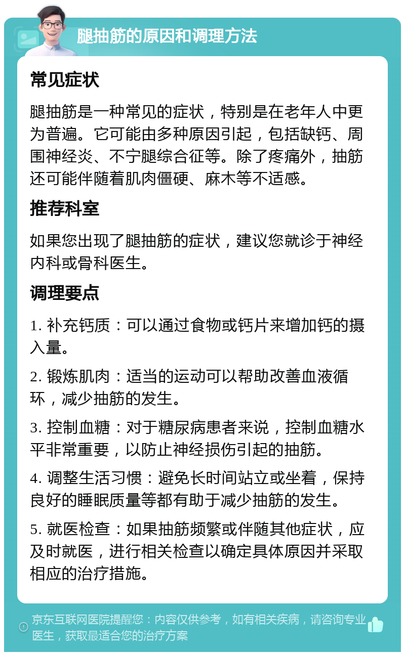 腿抽筋的原因和调理方法 常见症状 腿抽筋是一种常见的症状，特别是在老年人中更为普遍。它可能由多种原因引起，包括缺钙、周围神经炎、不宁腿综合征等。除了疼痛外，抽筋还可能伴随着肌肉僵硬、麻木等不适感。 推荐科室 如果您出现了腿抽筋的症状，建议您就诊于神经内科或骨科医生。 调理要点 1. 补充钙质：可以通过食物或钙片来增加钙的摄入量。 2. 锻炼肌肉：适当的运动可以帮助改善血液循环，减少抽筋的发生。 3. 控制血糖：对于糖尿病患者来说，控制血糖水平非常重要，以防止神经损伤引起的抽筋。 4. 调整生活习惯：避免长时间站立或坐着，保持良好的睡眠质量等都有助于减少抽筋的发生。 5. 就医检查：如果抽筋频繁或伴随其他症状，应及时就医，进行相关检查以确定具体原因并采取相应的治疗措施。