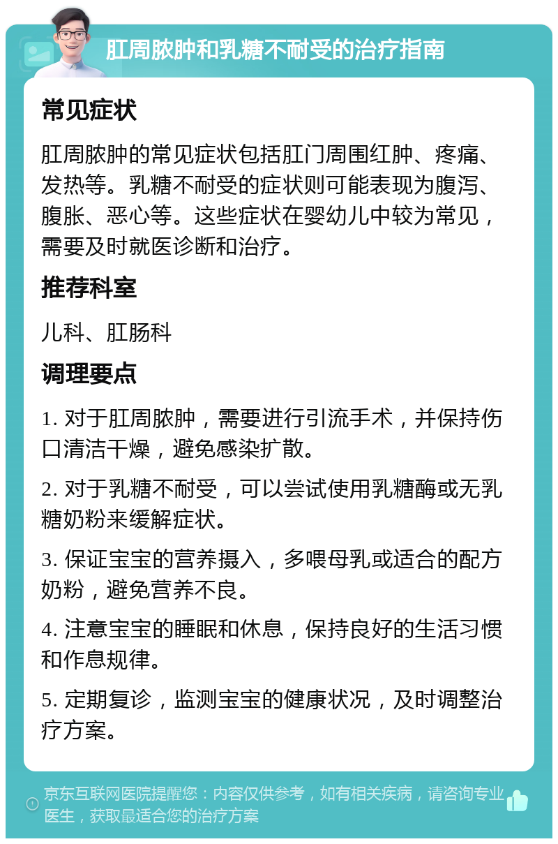 肛周脓肿和乳糖不耐受的治疗指南 常见症状 肛周脓肿的常见症状包括肛门周围红肿、疼痛、发热等。乳糖不耐受的症状则可能表现为腹泻、腹胀、恶心等。这些症状在婴幼儿中较为常见，需要及时就医诊断和治疗。 推荐科室 儿科、肛肠科 调理要点 1. 对于肛周脓肿，需要进行引流手术，并保持伤口清洁干燥，避免感染扩散。 2. 对于乳糖不耐受，可以尝试使用乳糖酶或无乳糖奶粉来缓解症状。 3. 保证宝宝的营养摄入，多喂母乳或适合的配方奶粉，避免营养不良。 4. 注意宝宝的睡眠和休息，保持良好的生活习惯和作息规律。 5. 定期复诊，监测宝宝的健康状况，及时调整治疗方案。