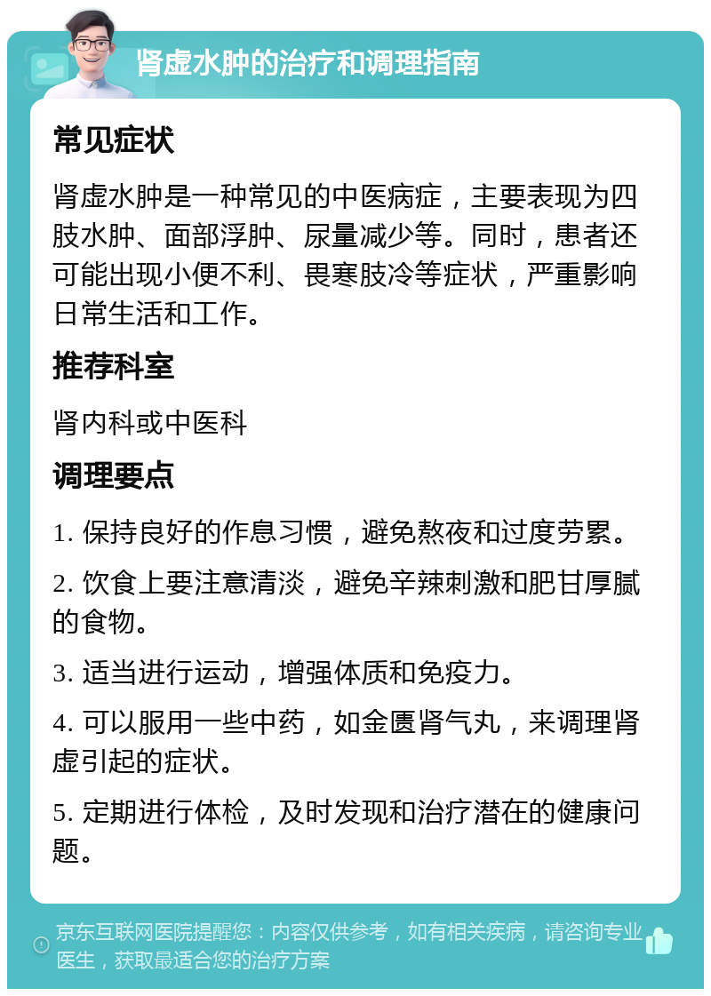 肾虚水肿的治疗和调理指南 常见症状 肾虚水肿是一种常见的中医病症，主要表现为四肢水肿、面部浮肿、尿量减少等。同时，患者还可能出现小便不利、畏寒肢冷等症状，严重影响日常生活和工作。 推荐科室 肾内科或中医科 调理要点 1. 保持良好的作息习惯，避免熬夜和过度劳累。 2. 饮食上要注意清淡，避免辛辣刺激和肥甘厚腻的食物。 3. 适当进行运动，增强体质和免疫力。 4. 可以服用一些中药，如金匮肾气丸，来调理肾虚引起的症状。 5. 定期进行体检，及时发现和治疗潜在的健康问题。