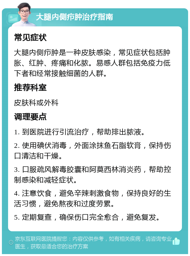 大腿内侧疖肿治疗指南 常见症状 大腿内侧疖肿是一种皮肤感染，常见症状包括肿胀、红肿、疼痛和化脓。易感人群包括免疫力低下者和经常接触细菌的人群。 推荐科室 皮肤科或外科 调理要点 1. 到医院进行引流治疗，帮助排出脓液。 2. 使用碘伏消毒，外面涂抹鱼石脂软膏，保持伤口清洁和干燥。 3. 口服疏风解毒胶囊和阿莫西林消炎药，帮助控制感染和减轻症状。 4. 注意饮食，避免辛辣刺激食物，保持良好的生活习惯，避免熬夜和过度劳累。 5. 定期复查，确保伤口完全愈合，避免复发。