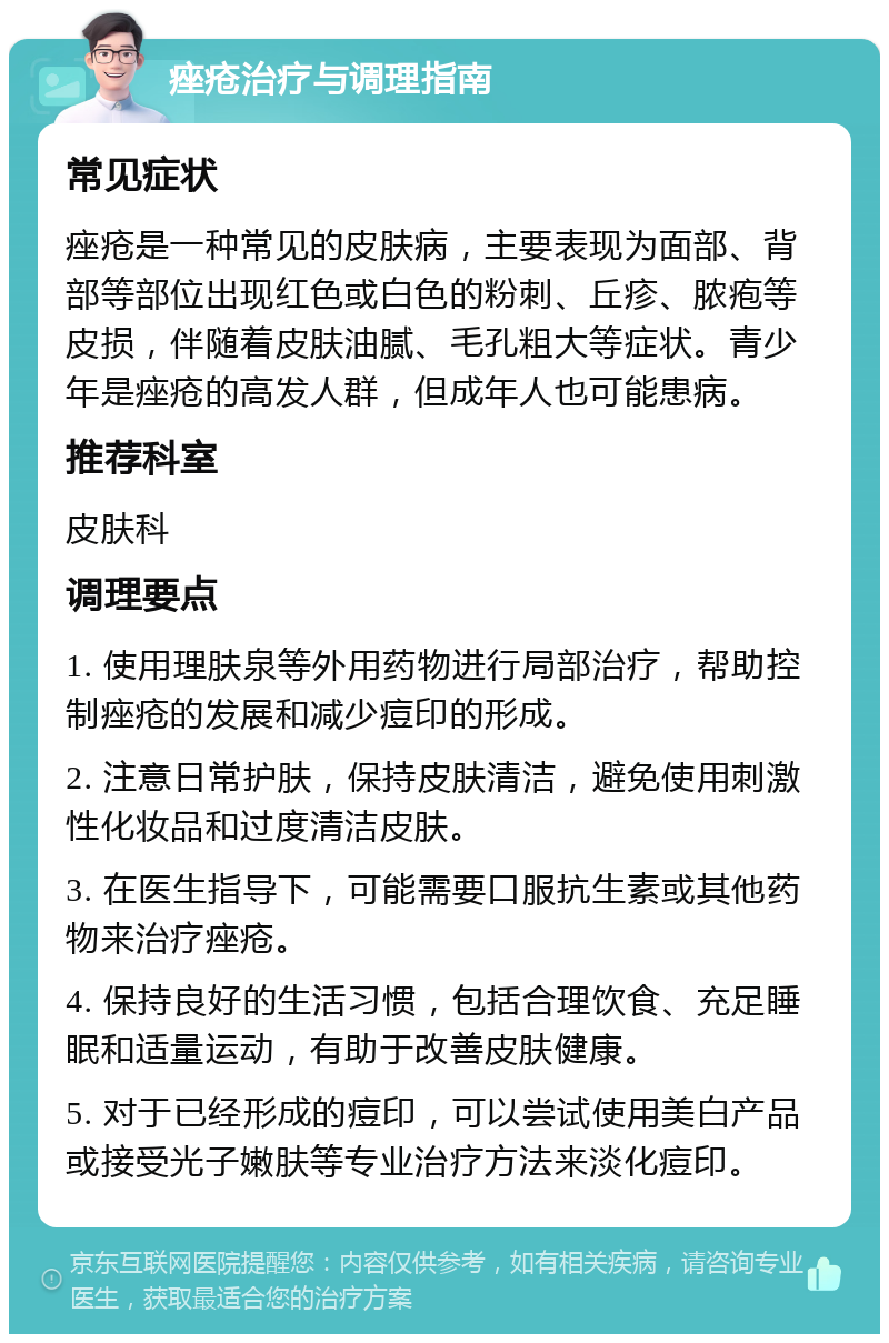 痤疮治疗与调理指南 常见症状 痤疮是一种常见的皮肤病，主要表现为面部、背部等部位出现红色或白色的粉刺、丘疹、脓疱等皮损，伴随着皮肤油腻、毛孔粗大等症状。青少年是痤疮的高发人群，但成年人也可能患病。 推荐科室 皮肤科 调理要点 1. 使用理肤泉等外用药物进行局部治疗，帮助控制痤疮的发展和减少痘印的形成。 2. 注意日常护肤，保持皮肤清洁，避免使用刺激性化妆品和过度清洁皮肤。 3. 在医生指导下，可能需要口服抗生素或其他药物来治疗痤疮。 4. 保持良好的生活习惯，包括合理饮食、充足睡眠和适量运动，有助于改善皮肤健康。 5. 对于已经形成的痘印，可以尝试使用美白产品或接受光子嫩肤等专业治疗方法来淡化痘印。