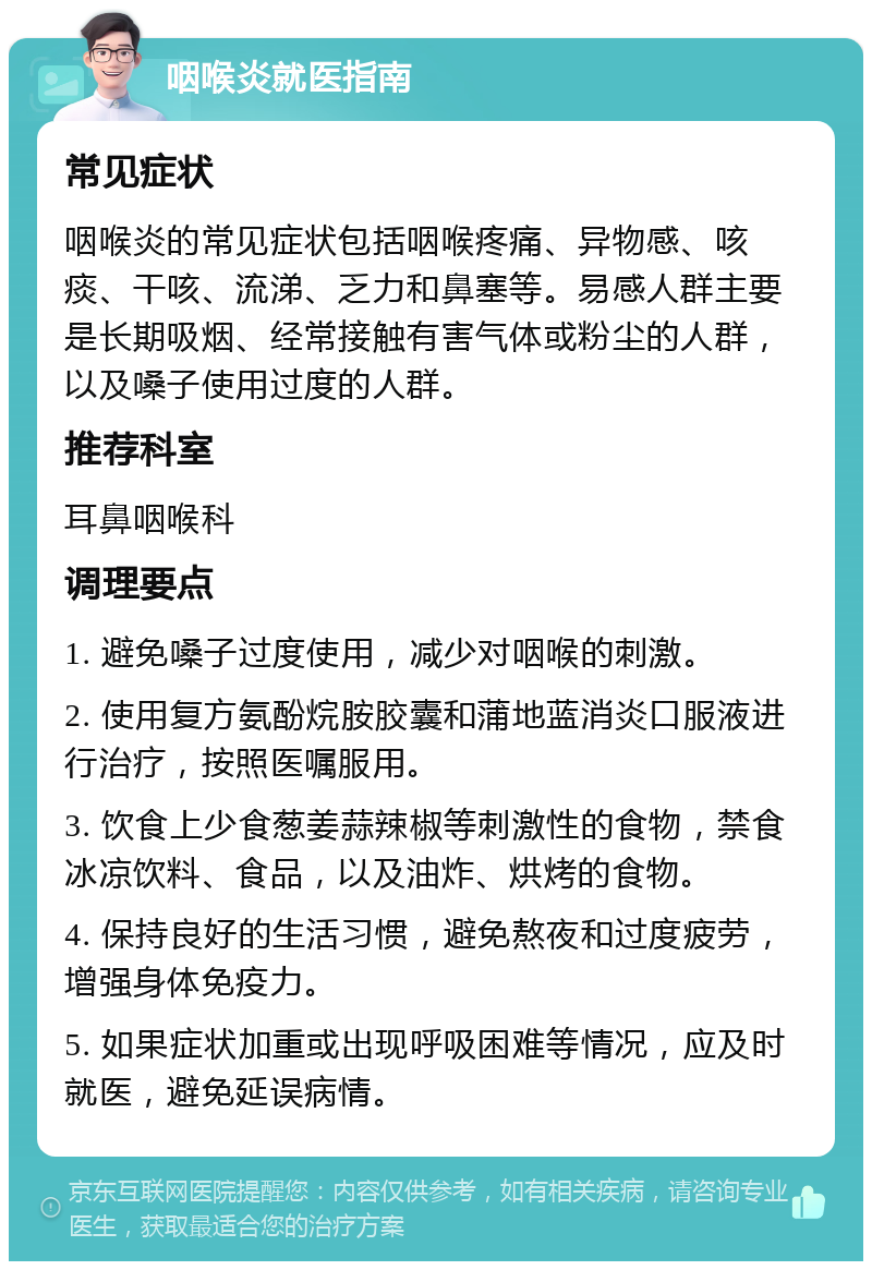 咽喉炎就医指南 常见症状 咽喉炎的常见症状包括咽喉疼痛、异物感、咳痰、干咳、流涕、乏力和鼻塞等。易感人群主要是长期吸烟、经常接触有害气体或粉尘的人群，以及嗓子使用过度的人群。 推荐科室 耳鼻咽喉科 调理要点 1. 避免嗓子过度使用，减少对咽喉的刺激。 2. 使用复方氨酚烷胺胶囊和蒲地蓝消炎口服液进行治疗，按照医嘱服用。 3. 饮食上少食葱姜蒜辣椒等刺激性的食物，禁食冰凉饮料、食品，以及油炸、烘烤的食物。 4. 保持良好的生活习惯，避免熬夜和过度疲劳，增强身体免疫力。 5. 如果症状加重或出现呼吸困难等情况，应及时就医，避免延误病情。