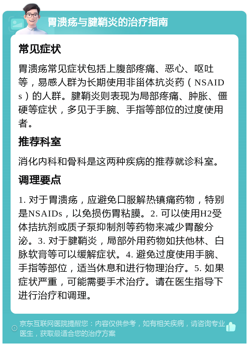 胃溃疡与腱鞘炎的治疗指南 常见症状 胃溃疡常见症状包括上腹部疼痛、恶心、呕吐等，易感人群为长期使用非甾体抗炎药（NSAIDs）的人群。腱鞘炎则表现为局部疼痛、肿胀、僵硬等症状，多见于手腕、手指等部位的过度使用者。 推荐科室 消化内科和骨科是这两种疾病的推荐就诊科室。 调理要点 1. 对于胃溃疡，应避免口服解热镇痛药物，特别是NSAIDs，以免损伤胃粘膜。2. 可以使用H2受体拮抗剂或质子泵抑制剂等药物来减少胃酸分泌。3. 对于腱鞘炎，局部外用药物如扶他林、白脉软膏等可以缓解症状。4. 避免过度使用手腕、手指等部位，适当休息和进行物理治疗。5. 如果症状严重，可能需要手术治疗。请在医生指导下进行治疗和调理。