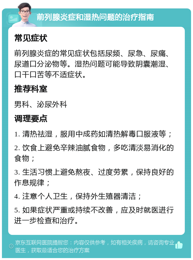 前列腺炎症和湿热问题的治疗指南 常见症状 前列腺炎症的常见症状包括尿频、尿急、尿痛、尿道口分泌物等。湿热问题可能导致阴囊潮湿、口干口苦等不适症状。 推荐科室 男科、泌尿外科 调理要点 1. 清热祛湿，服用中成药如清热解毒口服液等； 2. 饮食上避免辛辣油腻食物，多吃清淡易消化的食物； 3. 生活习惯上避免熬夜、过度劳累，保持良好的作息规律； 4. 注意个人卫生，保持外生殖器清洁； 5. 如果症状严重或持续不改善，应及时就医进行进一步检查和治疗。