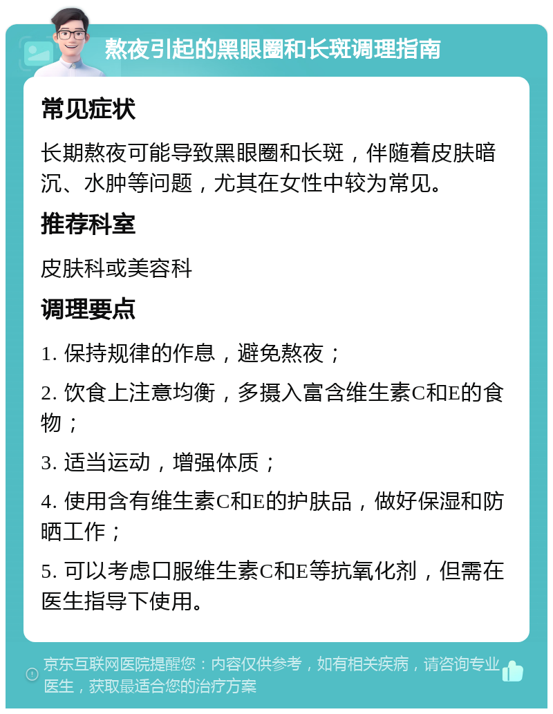 熬夜引起的黑眼圈和长斑调理指南 常见症状 长期熬夜可能导致黑眼圈和长斑，伴随着皮肤暗沉、水肿等问题，尤其在女性中较为常见。 推荐科室 皮肤科或美容科 调理要点 1. 保持规律的作息，避免熬夜； 2. 饮食上注意均衡，多摄入富含维生素C和E的食物； 3. 适当运动，增强体质； 4. 使用含有维生素C和E的护肤品，做好保湿和防晒工作； 5. 可以考虑口服维生素C和E等抗氧化剂，但需在医生指导下使用。