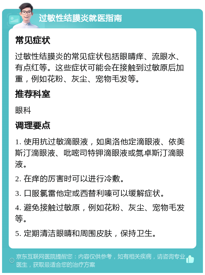 过敏性结膜炎就医指南 常见症状 过敏性结膜炎的常见症状包括眼睛痒、流眼水、有点红等。这些症状可能会在接触到过敏原后加重，例如花粉、灰尘、宠物毛发等。 推荐科室 眼科 调理要点 1. 使用抗过敏滴眼液，如奥洛他定滴眼液、依美斯汀滴眼液、吡嘧司特钾滴眼液或氮卓斯汀滴眼液。 2. 在痒的厉害时可以进行冷敷。 3. 口服氯雷他定或西替利嗪可以缓解症状。 4. 避免接触过敏原，例如花粉、灰尘、宠物毛发等。 5. 定期清洁眼睛和周围皮肤，保持卫生。