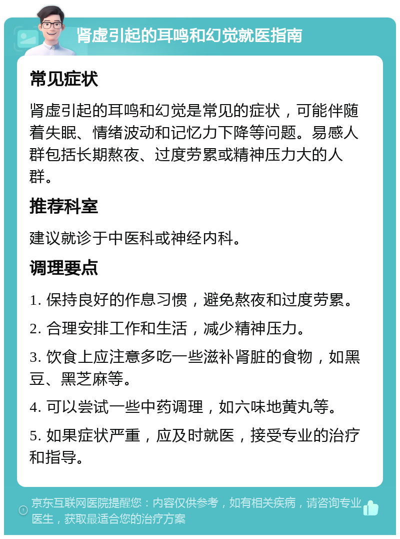 肾虚引起的耳鸣和幻觉就医指南 常见症状 肾虚引起的耳鸣和幻觉是常见的症状，可能伴随着失眠、情绪波动和记忆力下降等问题。易感人群包括长期熬夜、过度劳累或精神压力大的人群。 推荐科室 建议就诊于中医科或神经内科。 调理要点 1. 保持良好的作息习惯，避免熬夜和过度劳累。 2. 合理安排工作和生活，减少精神压力。 3. 饮食上应注意多吃一些滋补肾脏的食物，如黑豆、黑芝麻等。 4. 可以尝试一些中药调理，如六味地黄丸等。 5. 如果症状严重，应及时就医，接受专业的治疗和指导。