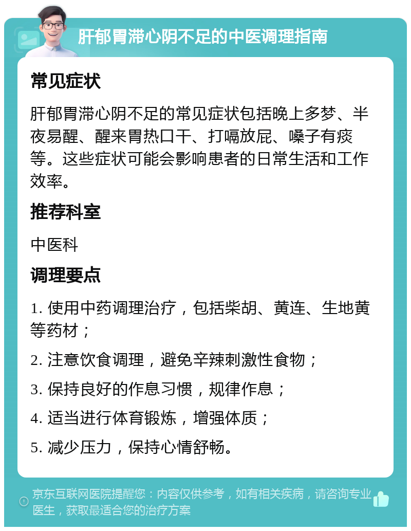 肝郁胃滞心阴不足的中医调理指南 常见症状 肝郁胃滞心阴不足的常见症状包括晚上多梦、半夜易醒、醒来胃热口干、打嗝放屁、嗓子有痰等。这些症状可能会影响患者的日常生活和工作效率。 推荐科室 中医科 调理要点 1. 使用中药调理治疗，包括柴胡、黄连、生地黄等药材； 2. 注意饮食调理，避免辛辣刺激性食物； 3. 保持良好的作息习惯，规律作息； 4. 适当进行体育锻炼，增强体质； 5. 减少压力，保持心情舒畅。