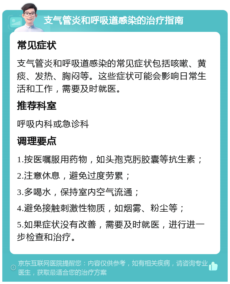 支气管炎和呼吸道感染的治疗指南 常见症状 支气管炎和呼吸道感染的常见症状包括咳嗽、黄痰、发热、胸闷等。这些症状可能会影响日常生活和工作，需要及时就医。 推荐科室 呼吸内科或急诊科 调理要点 1.按医嘱服用药物，如头孢克肟胶囊等抗生素； 2.注意休息，避免过度劳累； 3.多喝水，保持室内空气流通； 4.避免接触刺激性物质，如烟雾、粉尘等； 5.如果症状没有改善，需要及时就医，进行进一步检查和治疗。