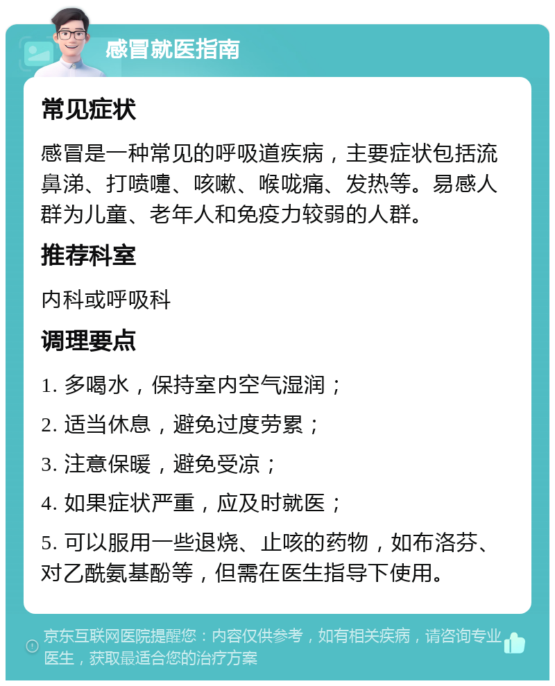 感冒就医指南 常见症状 感冒是一种常见的呼吸道疾病，主要症状包括流鼻涕、打喷嚏、咳嗽、喉咙痛、发热等。易感人群为儿童、老年人和免疫力较弱的人群。 推荐科室 内科或呼吸科 调理要点 1. 多喝水，保持室内空气湿润； 2. 适当休息，避免过度劳累； 3. 注意保暖，避免受凉； 4. 如果症状严重，应及时就医； 5. 可以服用一些退烧、止咳的药物，如布洛芬、对乙酰氨基酚等，但需在医生指导下使用。