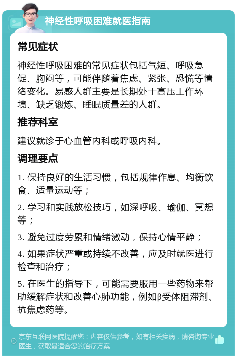 神经性呼吸困难就医指南 常见症状 神经性呼吸困难的常见症状包括气短、呼吸急促、胸闷等，可能伴随着焦虑、紧张、恐慌等情绪变化。易感人群主要是长期处于高压工作环境、缺乏锻炼、睡眠质量差的人群。 推荐科室 建议就诊于心血管内科或呼吸内科。 调理要点 1. 保持良好的生活习惯，包括规律作息、均衡饮食、适量运动等； 2. 学习和实践放松技巧，如深呼吸、瑜伽、冥想等； 3. 避免过度劳累和情绪激动，保持心情平静； 4. 如果症状严重或持续不改善，应及时就医进行检查和治疗； 5. 在医生的指导下，可能需要服用一些药物来帮助缓解症状和改善心肺功能，例如β受体阻滞剂、抗焦虑药等。