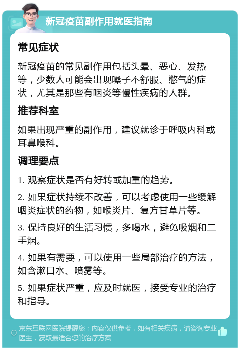 新冠疫苗副作用就医指南 常见症状 新冠疫苗的常见副作用包括头晕、恶心、发热等，少数人可能会出现嗓子不舒服、憋气的症状，尤其是那些有咽炎等慢性疾病的人群。 推荐科室 如果出现严重的副作用，建议就诊于呼吸内科或耳鼻喉科。 调理要点 1. 观察症状是否有好转或加重的趋势。 2. 如果症状持续不改善，可以考虑使用一些缓解咽炎症状的药物，如喉炎片、复方甘草片等。 3. 保持良好的生活习惯，多喝水，避免吸烟和二手烟。 4. 如果有需要，可以使用一些局部治疗的方法，如含漱口水、喷雾等。 5. 如果症状严重，应及时就医，接受专业的治疗和指导。