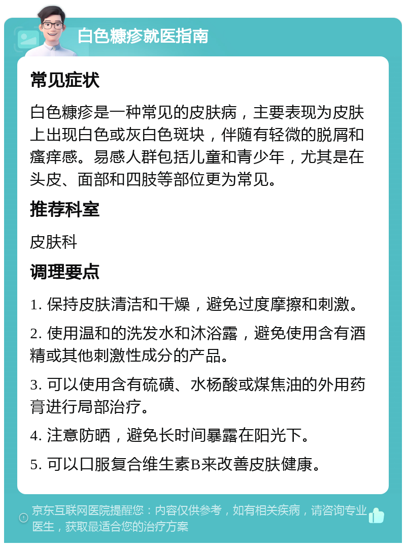 白色糠疹就医指南 常见症状 白色糠疹是一种常见的皮肤病，主要表现为皮肤上出现白色或灰白色斑块，伴随有轻微的脱屑和瘙痒感。易感人群包括儿童和青少年，尤其是在头皮、面部和四肢等部位更为常见。 推荐科室 皮肤科 调理要点 1. 保持皮肤清洁和干燥，避免过度摩擦和刺激。 2. 使用温和的洗发水和沐浴露，避免使用含有酒精或其他刺激性成分的产品。 3. 可以使用含有硫磺、水杨酸或煤焦油的外用药膏进行局部治疗。 4. 注意防晒，避免长时间暴露在阳光下。 5. 可以口服复合维生素B来改善皮肤健康。